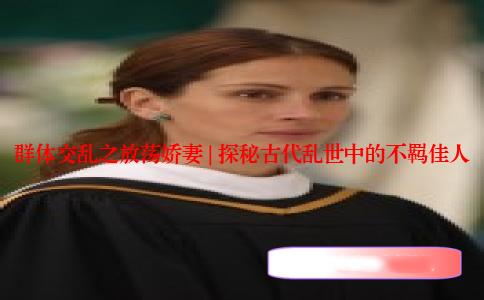 群体交乱之放荡娇妻 | 探秘古代乱世中的不羁佳人